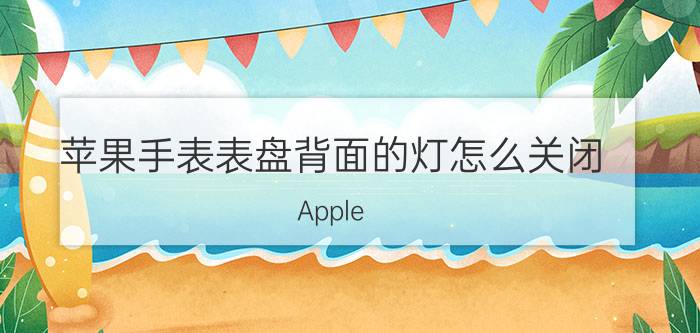 苹果手表表盘背面的灯怎么关闭 Apple Watch表壳刮花了怎么办？